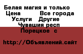 Белая магия и только. › Цена ­ 100 - Все города Услуги » Другие   . Чувашия респ.,Порецкое. с.